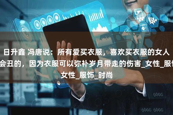 日升鑫 冯唐说：所有爱买衣服，喜欢买衣服的女人她都不会丑的，因为衣服可以弥补岁月带走的伤害_女性_服饰_时尚