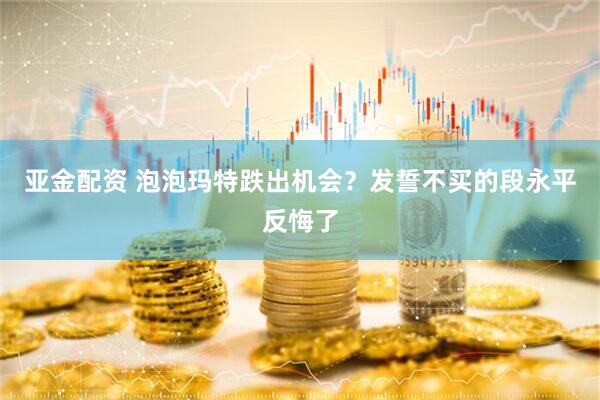 亚金配资 泡泡玛特跌出机会？发誓不买的段永平反悔了