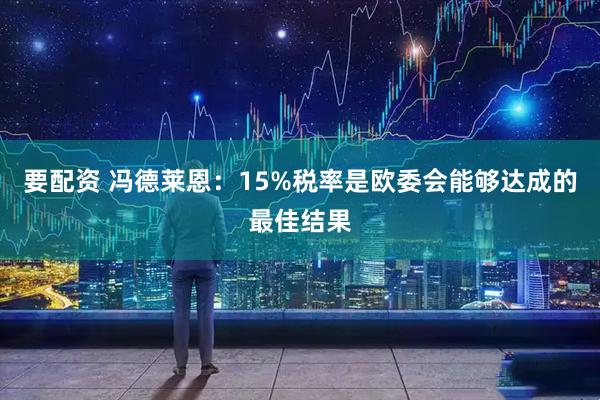 要配资 冯德莱恩：15%税率是欧委会能够达成的最佳结果