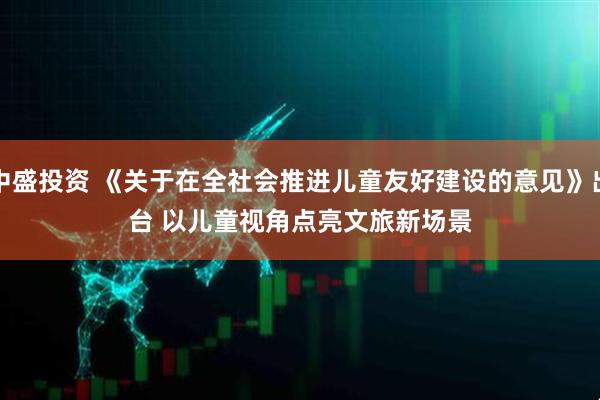 中盛投资 《关于在全社会推进儿童友好建设的意见》出台 以儿童视角点亮文旅新场景
