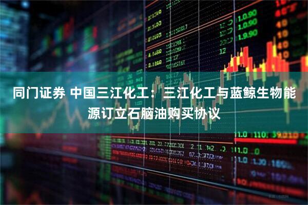 同门证券 中国三江化工：三江化工与蓝鲸生物能源订立石脑油购买协议