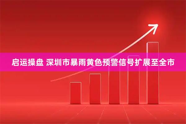 启运操盘 深圳市暴雨黄色预警信号扩展至全市