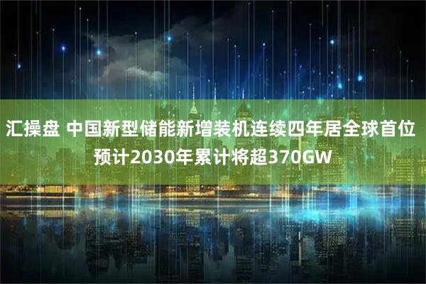 汇操盘 中国新型储能新增装机连续四年居全球首位 预计2030年累计将超370GW