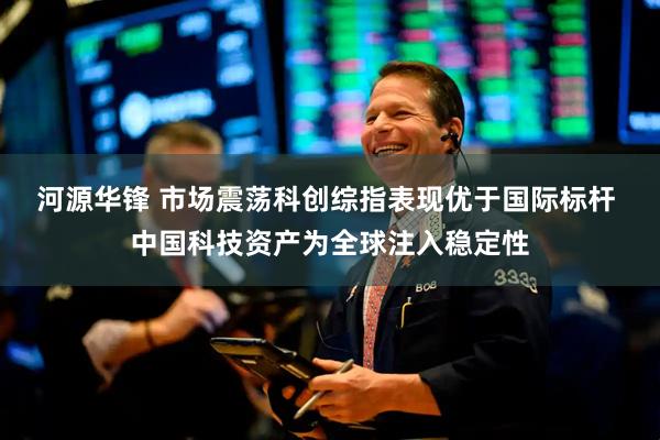 河源华锋 市场震荡科创综指表现优于国际标杆 中国科技资产为全球注入稳定性