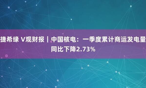 捷希缘 V观财报｜中国核电：一季度累计商运发电量同比下降2.73%