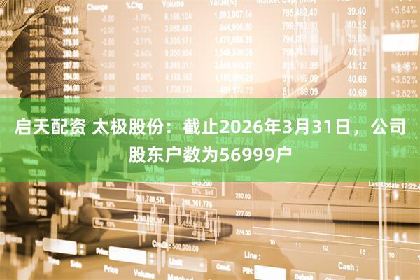 启天配资 太极股份：截止2026年3月31日，公司股东户数为56999户