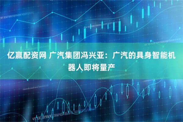亿赢配资网 广汽集团冯兴亚：广汽的具身智能机器人即将量产