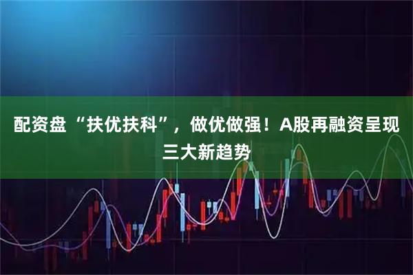 配资盘 “扶优扶科”，做优做强！A股再融资呈现三大新趋势