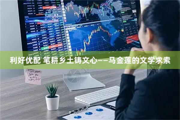 利好优配 笔耕乡土铸文心——马金莲的文学求索