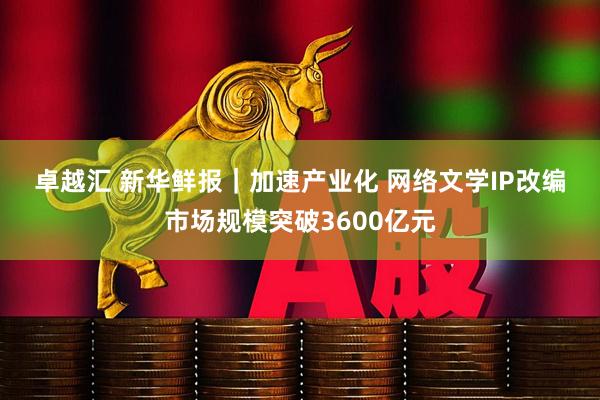 卓越汇 新华鲜报｜加速产业化 网络文学IP改编市场规模突破3600亿元