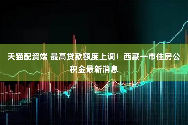 天猫配资端 最高贷款额度上调！西藏一市住房公积金最新消息